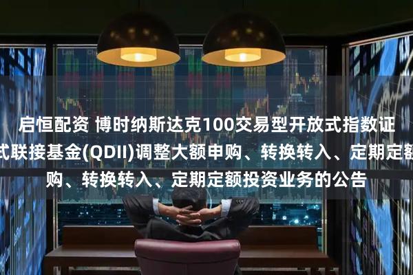 启恒配资 博时纳斯达克100交易型开放式指数证券投资基金发起式联接基金(QDII)调整大额申购、转换转入、定期定额投资业务的公告