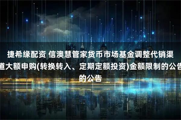 捷希缘配资 信澳慧管家货币市场基金调整代销渠道大额申购(转换转入、定期定额投资)金额限制的公告