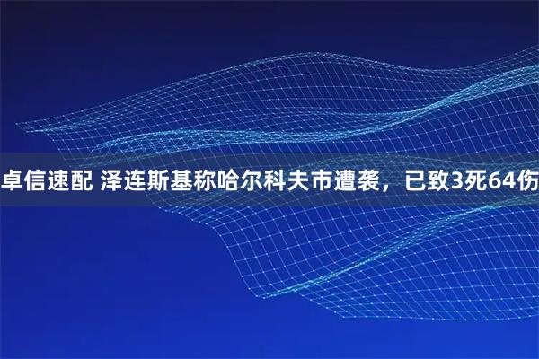 卓信速配 泽连斯基称哈尔科夫市遭袭，已致3死64伤