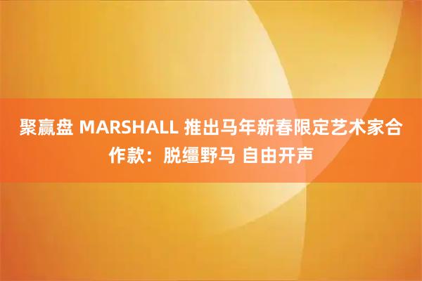 聚赢盘 MARSHALL 推出马年新春限定艺术家合作款：脱缰野马 自由开声