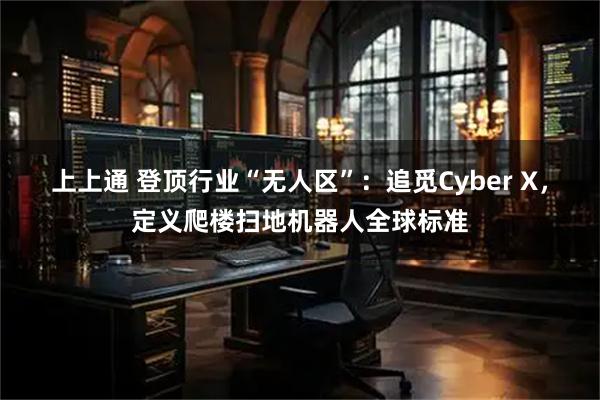上上通 登顶行业“无人区”：追觅Cyber X，定义爬楼扫地机器人全球标准