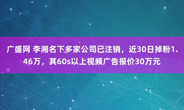 广盛网 李湘名下多家公司已注销，近30日掉粉1.46万，其60s以上视频广告报价30万元