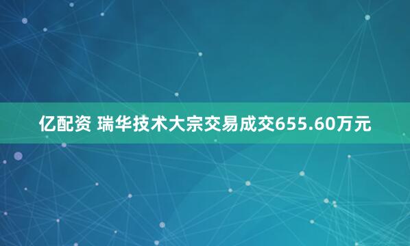 亿配资 瑞华技术大宗交易成交655.60万元