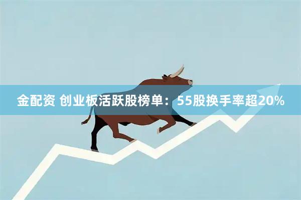金配资 创业板活跃股榜单：55股换手率超20%