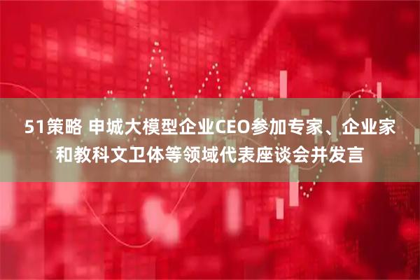 51策略 申城大模型企业CEO参加专家、企业家和教科文卫体等领域代表座谈会并发言
