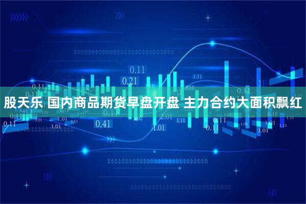 股天乐 国内商品期货早盘开盘 主力合约大面积飘红