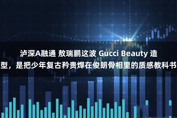 泸深A融通 敖瑞鹏这波 Gucci Beauty 造型，是把少年复古矜贵焊在俊朗骨相里的质感教科书