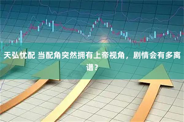 天弘忧配 当配角突然拥有上帝视角，剧情会有多离谱？