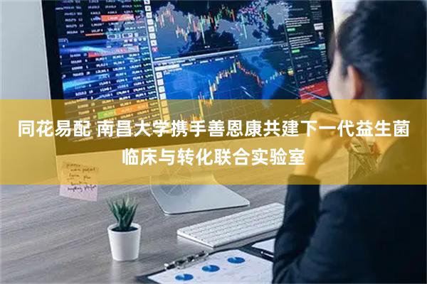 同花易配 南昌大学携手善恩康共建下一代益生菌临床与转化联合实验室