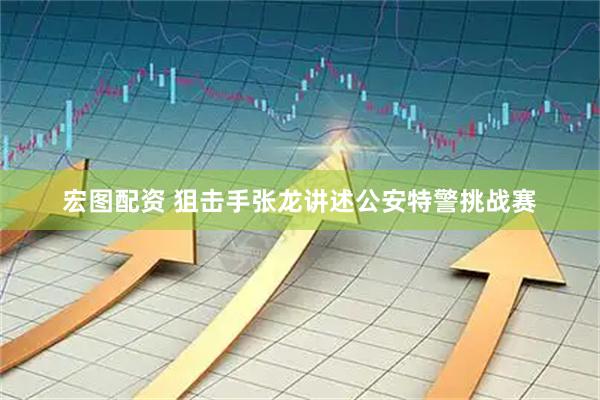 宏图配资 狙击手张龙讲述公安特警挑战赛