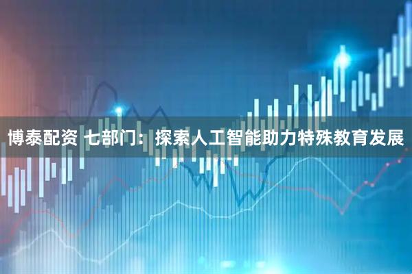 博泰配资 七部门：探索人工智能助力特殊教育发展