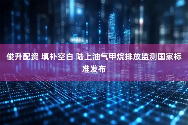 俊升配资 填补空白 陆上油气甲烷排放监测国家标准发布