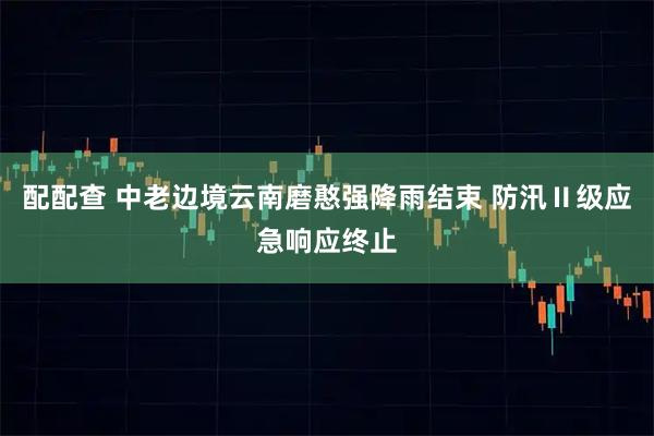 配配查 中老边境云南磨憨强降雨结束 防汛Ⅱ级应急响应终止